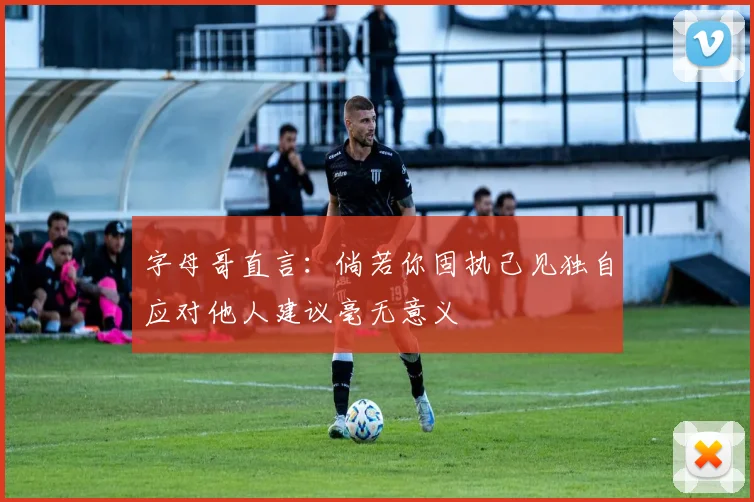 字母哥直言：倘若你固执己见独自应对他人建议毫无意义