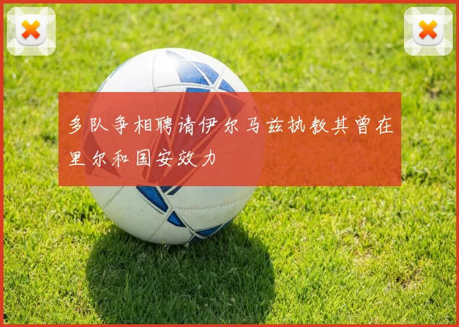 多队争相聘请伊尔马兹执教其曾在里尔和国安效力