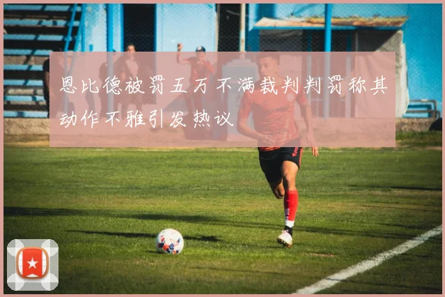 恩比德被罚五万不满裁判判罚称其动作不雅引发热议