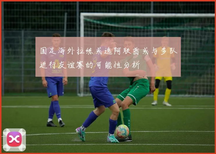 国足海外拉练或选阿联酋或与多队进行友谊赛的可能性分析