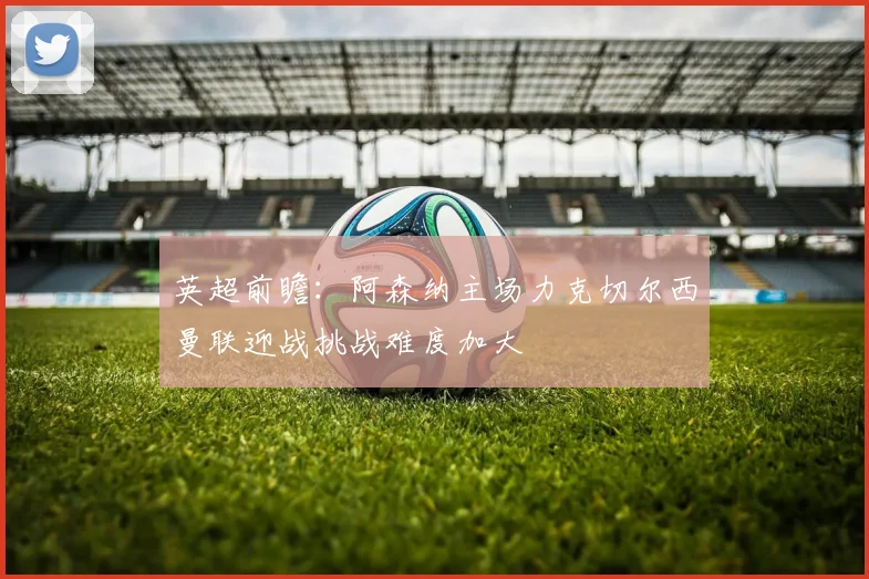 英超前瞻：阿森纳主场力克切尔西曼联迎战挑战难度加大