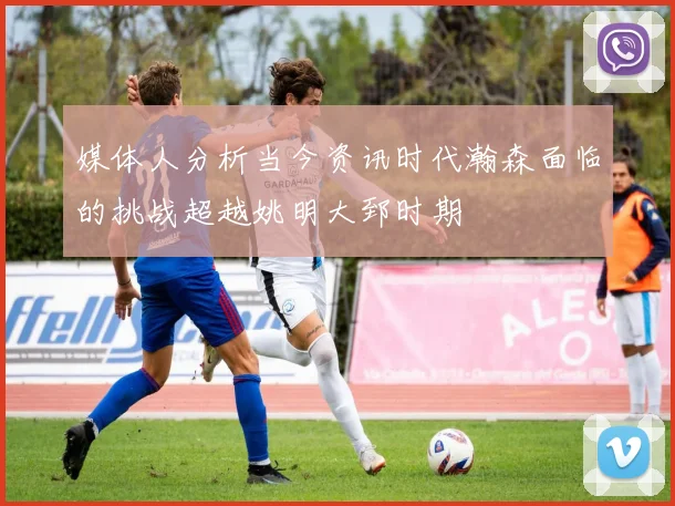 媒体人分析当今资讯时代瀚森面临的挑战超越姚明大郅时期