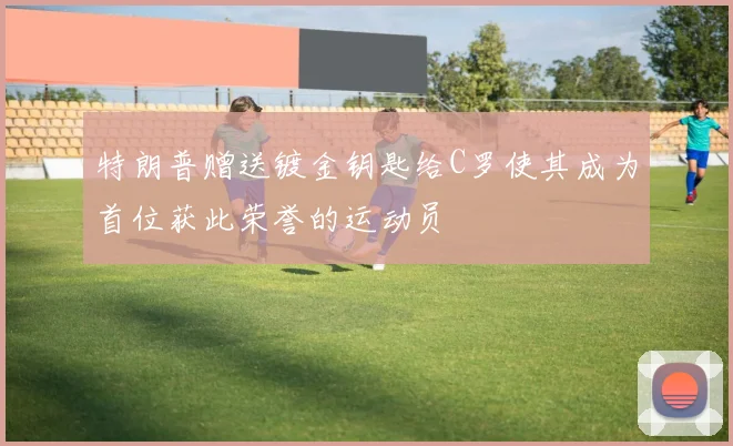 特朗普赠送镀金钥匙给C罗使其成为首位获此荣誉的运动员