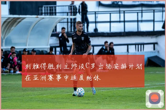 利雅得胜利主帅谈C罗出场安排计划在亚洲赛事中适度轮休