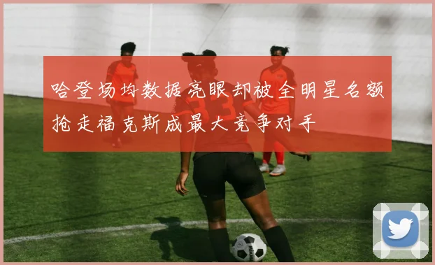 哈登场均数据亮眼却被全明星名额抢走福克斯成最大竞争对手