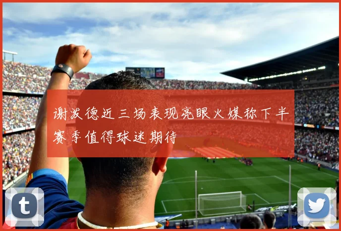 谢泼德近三场表现亮眼火媒称下半赛季值得球迷期待