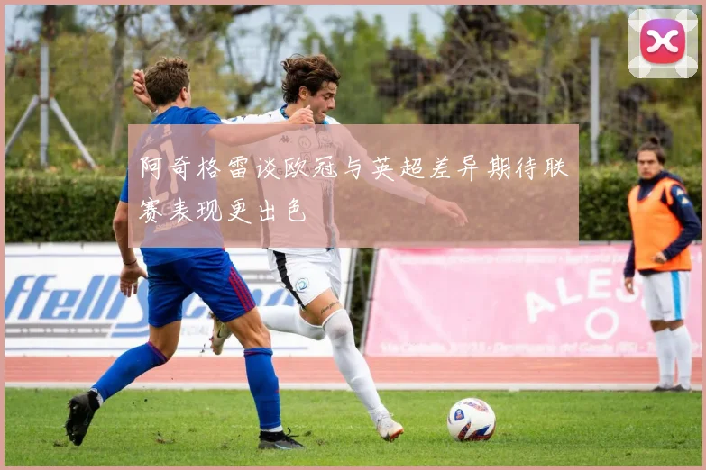 阿奇格雷谈欧冠与英超差异期待联赛表现更出色