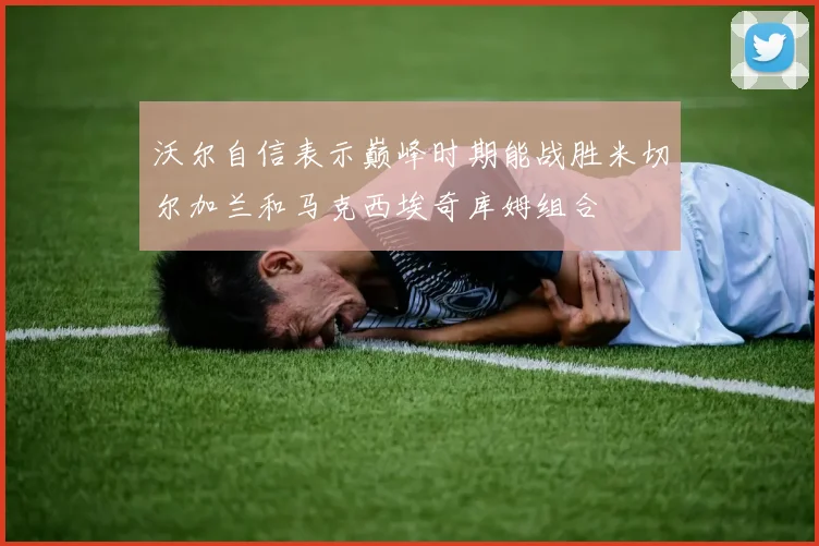 沃尔自信表示巅峰时期能战胜米切尔加兰和马克西埃奇库姆组合