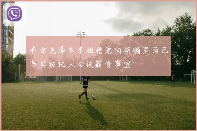 齐尔克泽冬季租借意向明确罗马已与其经纪人洽谈薪资事宜