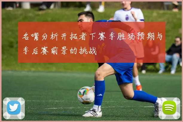 名嘴分析开拓者下赛季胜场预期与季后赛前景的挑战