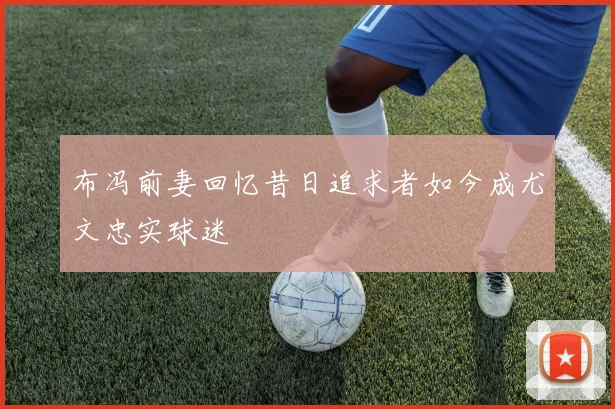 布冯前妻回忆昔日追求者如今成尤文忠实球迷