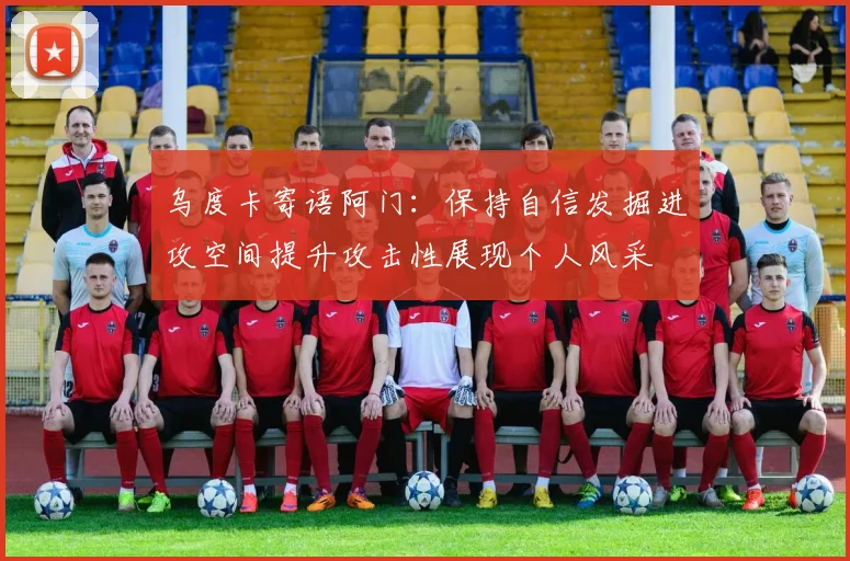 乌度卡寄语阿门：保持自信发掘进攻空间提升攻击性展现个人风采