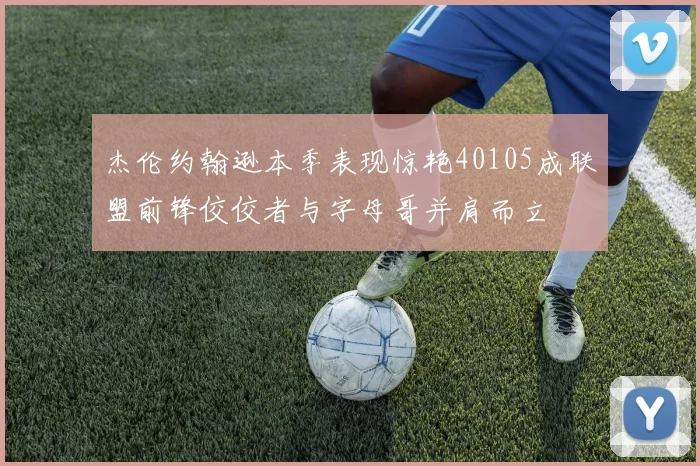 杰伦约翰逊本季表现惊艳40105成联盟前锋佼佼者与字母哥并肩而立