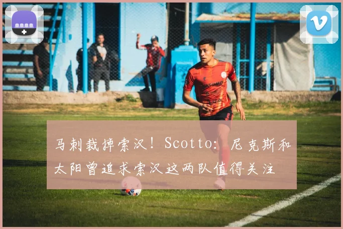 马刺裁掉索汉！Scotto：尼克斯和太阳曾追求索汉这两队值得关注