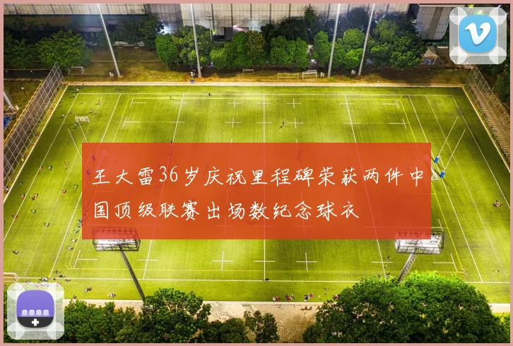 王大雷36岁庆祝里程碑荣获两件中国顶级联赛出场数纪念球衣