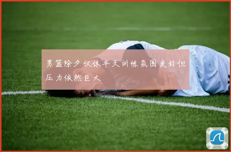 男篮除夕仅休半天训练氛围良好但压力依然巨大