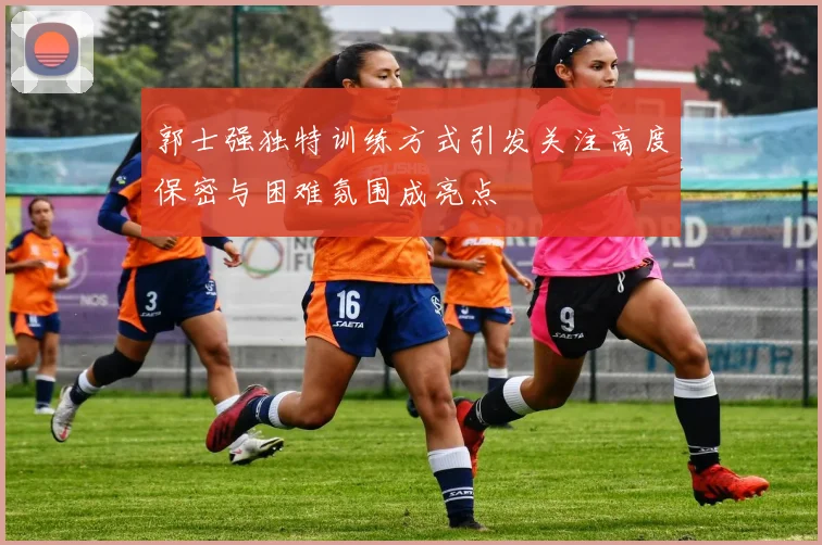 郭士强独特训练方式引发关注高度保密与困难氛围成亮点