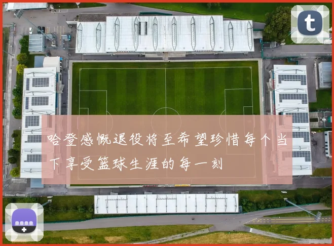 哈登感慨退役将至希望珍惜每个当下享受篮球生涯的每一刻