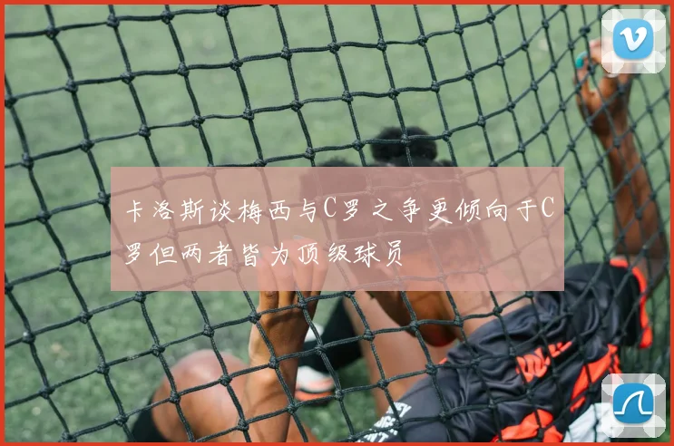 卡洛斯谈梅西与C罗之争更倾向于C罗但两者皆为顶级球员