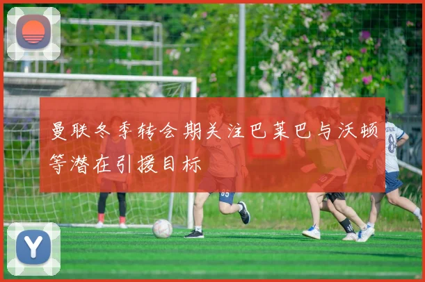曼联冬季转会期关注巴莱巴与沃顿等潜在引援目标