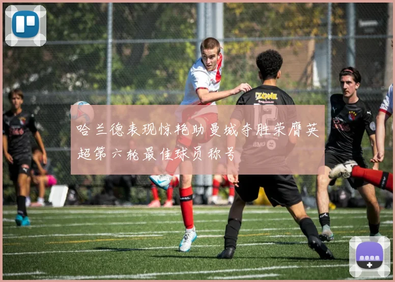哈兰德表现惊艳助曼城夺胜荣膺英超第六轮最佳球员称号