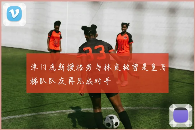 津门虎新援格劳与林良铭曾是皇马梯队队友再见成对手