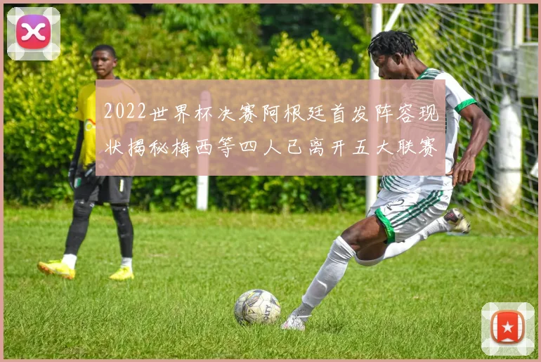 2022世界杯决赛阿根廷首发阵容现状揭秘梅西等四人已离开五大联赛