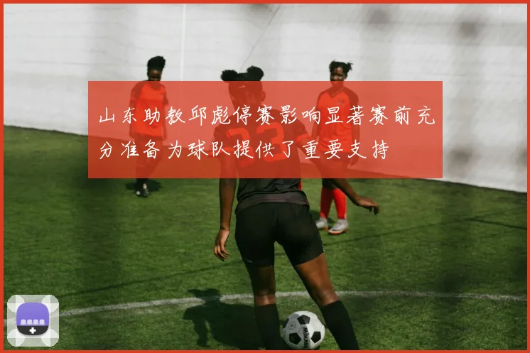 山东助教邱彪停赛影响显著赛前充分准备为球队提供了重要支持