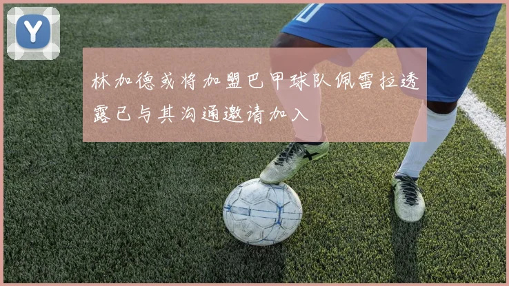 林加德或将加盟巴甲球队佩雷拉透露已与其沟通邀请加入
