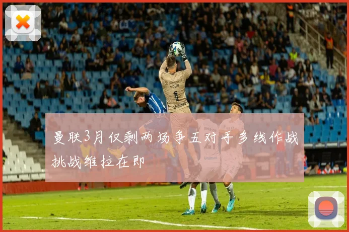 曼联3月仅剩两场争五对手多线作战挑战维拉在即