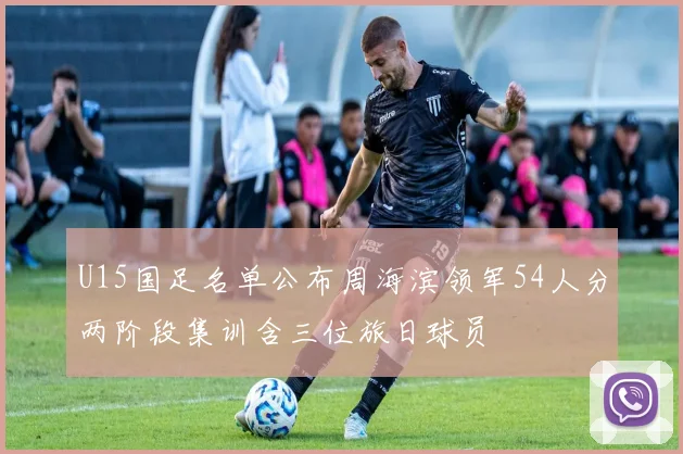 U15国足名单公布周海滨领军54人分两阶段集训含三位旅日球员