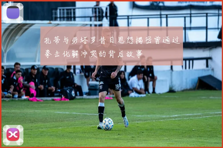 孔蒂与劳塔罗昔日恩怨揭密曾通过拳击化解冲突的背后故事