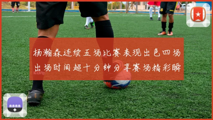 杨瀚森连续五场比赛表现出色四场出场时间超十分钟分享赛场精彩瞬间